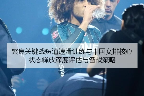 聚焦关键战短道速滑训练与中国女排核心状态释放深度评估与备战策略