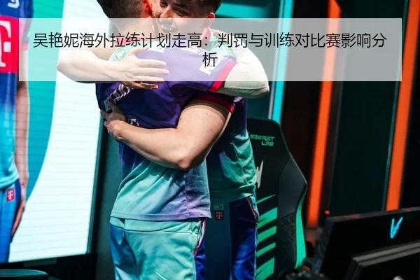 吴艳妮海外拉练计划走高：判罚与训练对比赛影响分析